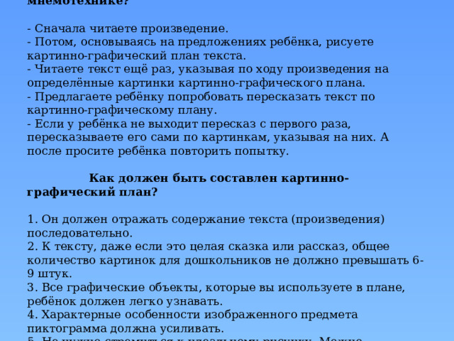      Как работать с текстом по мнемотехнике?   - Сначала читаете произведение.  - Потом, основываясь на предложениях ребёнка, рисуете картинно-графический план текста.  - Читаете текст ещё раз, указывая по ходу произведения на определённые картинки картинно-графического плана.  - Предлагаете ребёнку попробовать пересказать текст по картинно-графическому плану.  - Если у ребёнка не выходит пересказ с первого раза, пересказываете его сами по картинкам, указывая на них. А после просите ребёнка повторить попытку.    Как должен быть составлен картинно-графический план?   1. Он должен отражать содержание текста (произведения) последовательно.  2. К тексту, даже если это целая сказка или рассказ, общее количество картинок для дошкольников не должно превышать 6-9 штук.  3. Все графические объекты, которые вы используете в плане, ребёнок должен легко узнавать.  4. Характерные особенности изображенного предмета пиктограмма должна усиливать.  5. Не нужно стремиться к идеальному рисунку. Можно изображать схематично, с помощью геометрических фигур.       