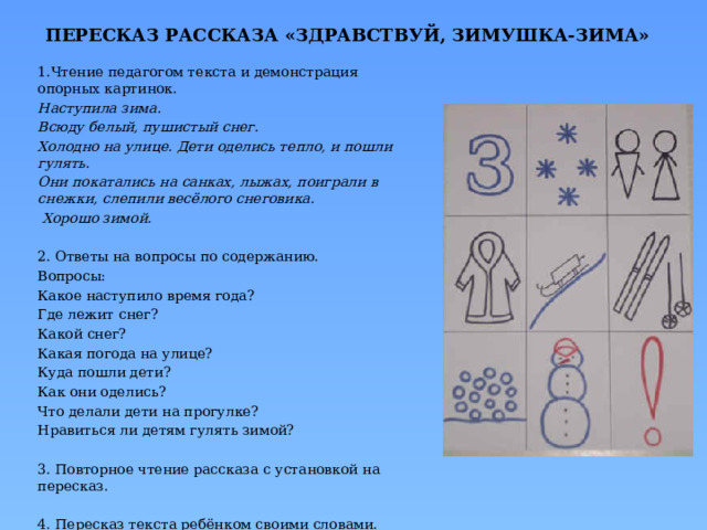 ПЕРЕСКАЗ РАССКАЗА «ЗДРАВСТВУЙ, ЗИМУШКА-ЗИМА» 1.Чтение педагогом текста и демонстрация опорных картинок. Наступила зима. Всюду белый, пушистый снег. Холодно на улице. Дети оделись тепло, и пошли гулять. Они покатались на санках, лыжах, поиграли в снежки, слепили весёлого снеговика.  Хорошо зимой.  2. Ответы на вопросы по содержанию. Вопросы: Какое наступило время года? Где лежит снег? Какой снег? Какая погода на улице? Куда пошли дети? Как они оделись? Что делали дети на прогулке? Нравиться ли детям гулять зимой? 3. Повторное чтение рассказа с установкой на пересказ. 4. Пересказ текста ребёнком своими словами. 