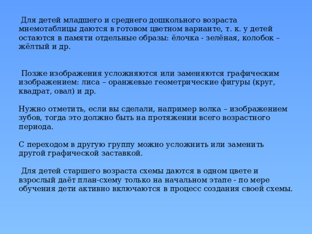  Для детей младшего и среднего дошкольного возраста мнемотаблицы даются в готовом цветном варианте, т. к. у детей остаются в памяти отдельные образы: ёлочка - зелёная, колобок – жёлтый и др.    Позже изображения усложняются или заменяются графическим изображением: лиса – оранжевые геометрические фигуры (круг, квадрат, овал) и др.   Нужно отметить, если вы сделали, например волка – изображением зубов, тогда это должно быть на протяжении всего возрастного периода.   С переходом в другую группу можно усложнить или заменить другой графической заставкой.   Для детей старшего возраста схемы даются в одном цвете и взрослый даёт план-схему только на начальном этапе - по мере обучения дети активно включаются в процесс создания своей схемы. 