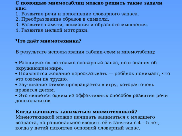 С помощью мнемотаблиц можно решить такие задачи как:  1. Развитие речи и пополнение словарного запаса.  2. Преобразование образов в символы.  3. Развитие памяти, внимания и образного мышления.  4. Развитие мелкой моторики.   Что даёт мнемотехника?   В результате использования таблиц-схем и мнемотаблиц:    Расширяется не только словарный запас, но и знания об окружающем мире.   Появляется желание пересказывать — ребёнок понимает, что это совсем не трудно.   Заучивание стихов превращается в игру, которая очень нравится детям.   Это является одним из эффективных способов развития речи дошкольников.   Когда начинать заниматься мнемотехникой?  Мнемотехникой можно начинать заниматься с младшего возраста, но рациональнее вводить её в занятия с 4 – 5 лет, когда у детей накоплен основной словарный запас. 