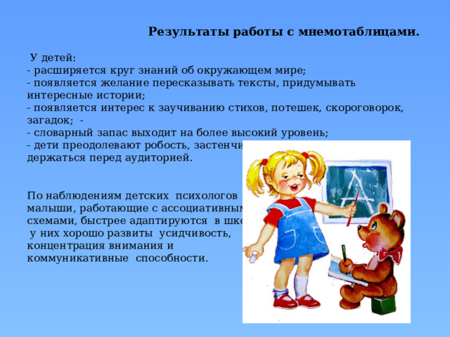  Результаты работы с мнемотаблицами.   У детей:  - расширяется круг знаний об окружающем мире;  - появляется желание пересказывать тексты, придумывать интересные истории;  - появляется интерес к заучиванию стихов, потешек, скороговорок, загадок; -  - словарный запас выходит на более высокий уровень;  - дети преодолевают робость, застенчивость, учатся свободно держаться перед аудиторией.    По наблюдениям детских психологов  малыши, работающие с ассоциативными  схемами, быстрее адаптируются в школе,  у них хорошо развиты усидчивость,  концентрация внимания и  коммуникативные способности.      