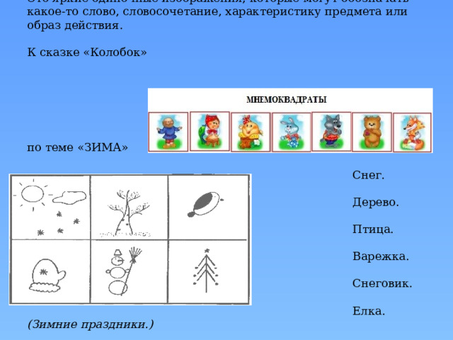 Для младших групп в детском саду обычно применяются простые карточки — мнемоквадраты.    Это яркие одиночные изображения, которые могут обозначать какое-то слово, словосочетание, характеристику предмета или образ действия.   К сказке «Колобок»       Мнемоквадраты по теме «ЗИМА»   Снег. (Погода.)  Дерево. (Иней.)  Птица. (Зимующие птицы.)  Варежка. (Зимняя одежда.)  Снеговик. (Игры детей.)  Елка. (Зимние праздники.)       