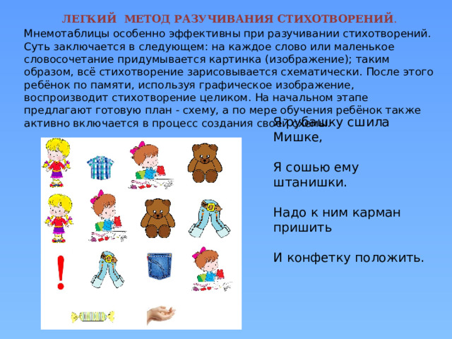 ЛЕГКИЙ МЕТОД РАЗУЧИВАНИЯ СТИХОТВОРЕНИЙ . Мнемотаблицы особенно эффективны при разучивании стихотворений. Суть заключается в следующем: на каждое слово или маленькое словосочетание придумывается картинка (изображение); таким образом, всё стихотворение зарисовывается схематически. После этого ребёнок по памяти, используя графическое изображение, воспроизводит стихотворение целиком. На начальном этапе предлагают готовую план - схему, а по мере обучения ребёнок также активно включается в процесс создания своей схемы. Я рубашку сшила Мишке,   Я сошью ему штанишки.   Надо к ним карман пришить   И конфетку положить. 