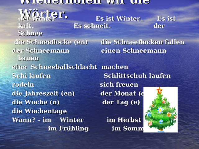 Wiederholen wir die Wörter.  der Winter Es ist Winter. Es ist kalt. Es schneit. der Schnee  die Schneeflocke (en) die Schneeflocken fallen der Schneemann einen Schneemann bauen eine Schneeballschlacht machen Schi laufen Schlittschuh laufen rodeln sich freuen die Jahreszeit (en) der Monat (e) die Woche (n) der Tag (e) die Wochentage Wann? – im Winter im Herbst  im Frühling im Sommer  