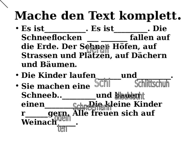 Mache den Text komplett . Es ist___________. Es ist_________. Die Schneeflocken ___ _______ fallen auf die Erde. Der Schnee Höfen, auf Strassen und Plätzen, auf Dächern und Bäumen. Die Kinder laufen ______und_________. Sie machen eine Schneeb.._________und bauen einen___________.Die kleine Kinder r______gern. Alle freuen sich auf Weinach_____. 