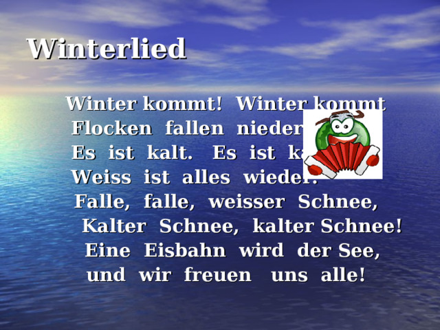 Winterlied   Winter kommt! Winter kommt   Flocken fallen nieder.  Es ist kalt. Es ist kalt.  Weiss ist alles wieder.  Falle, falle, weisser Schnee,  Kalter Schnee, kalter Schnee!  Eine Eisbahn wird der See,  und wir freuen uns alle! 
