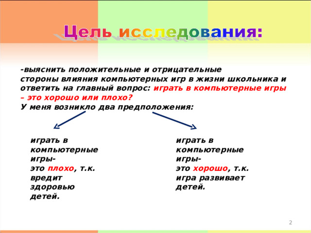 -выяснить положительные и отрицательные стороны влияния компьютерных игр в жизни школьника и ответить на главный вопрос: играть в компьютерные игры – это хорошо или плохо? У меня возникло два предположения: играть в компьютерные игры- это плохо , т.к. вредит здоровью детей. играть в компьютерные игры- это хорошо , т.к. игра развивает детей.  