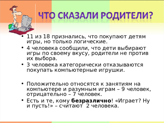 11 из 18 признались, что покупают детям игры, но только логические. 4 человека сообщили, что дети выбирают игры по своему вкусу, родители не против их выбора. 3 человека категорически отказываются покупать компьютерные игрушки.  Положительно относятся к занятиям на компьютере и разумным играм – 9 человек, отрицательно – 7 человек. Есть и те, кому безразлично ! «Играет? Ну и пусть!» – считают 2 человека.  