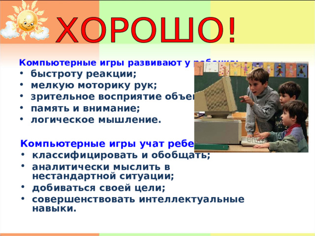 Компьютерные игры развивают у ребенка: быстроту реакции; мелкую моторику рук; зрительное восприятие объектов; память и внимание; логическое мышление. Компьютерные игры учат ребенка: классифицировать и обобщать; аналитически мыслить в нестандартной ситуации; добиваться своей цели; совершенствовать интеллектуальные навыки. 