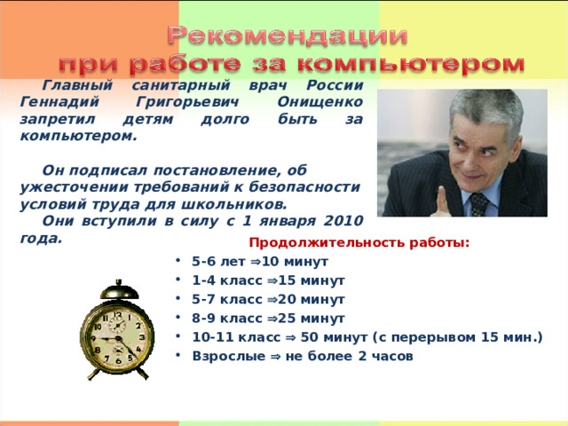 Главный санитарный врач России Геннадий Григорьевич Онищенко запретил детям долго быть за компьютером.  Он подписал постановление, об ужесточении требований к безопасности условий труда для школьников. Они вступили в силу с 1 января 2010 года. Продолжительность работы: 5-6 лет  10 минут 1-4 класс  15 минут 5-7 класс  20 минут 8-9 класс  25 минут 10-11 класс  50 минут (с перерывом 15 мин.) Взрослые  не более 2 часов 