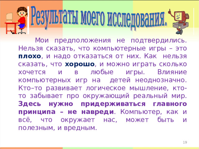  Мои предположения не подтвердились. Нельзя сказать, что компьютерные игры – это плохо , и надо отказаться от них. Как нельзя сказать, что хорошо , и можно играть сколько хочется и в любые игры. Влияние компьютерных игр на детей неоднозначно. Кто–то развивает логическое мышление, кто-то забывает про окружающий реальный мир. Здесь нужно придерживаться главного принципа – не навреди . Компьютер, как и всё, что окружает нас, может быть и полезным, и вредным. 17 