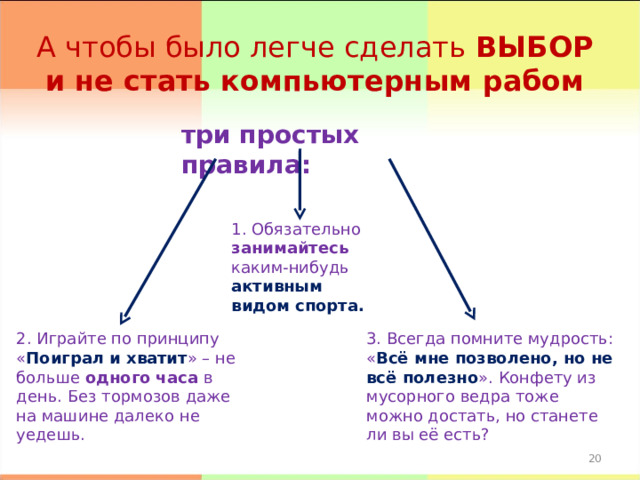 А чтобы было легче сделать ВЫБОР и не стать компьютерным рабом три простых правила: 1. Обязательно занимайтесь каким-нибудь активным видом спорта. 2. Играйте по принципу « Поиграл и хватит » – не больше одного часа в день. Без тормозов даже на машине далеко не уедешь. 3. Всегда помните мудрость: « Всё мне позволено, но не всё полезно ». Конфету из мусорного ведра тоже можно достать, но станете ли вы её есть? 17 