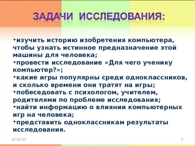 изучить историю изобретения компьютера, чтобы узнать истинное предназначение этой машины для человека; провести исследование «Для чего ученику компьютер?»; какие игры популярны среди одноклассников, и сколько времени они тратят на игры; побеседовать с психологом, учителем, родителями по проблеме исследования; найти информацию о влиянии компьютерных игр на человека; представить одноклассникам результаты исследования.  21.02.23 2 