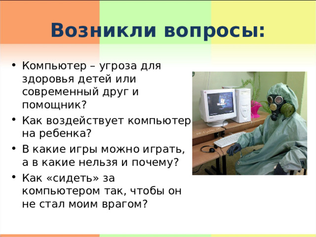 Возникли вопросы: Компьютер – угроза для здоровья детей или современный друг и помощник? Как воздействует компьютер на ребенка? В какие игры можно играть, а в какие нельзя и почему? Как «сидеть» за компьютером так, чтобы он не стал моим врагом?  