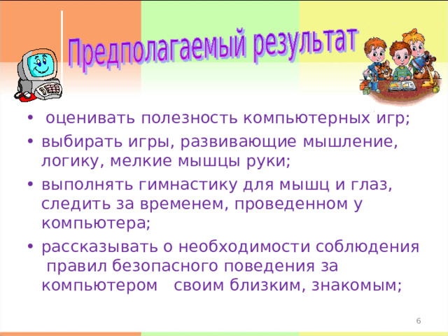 • оценивать полезность компьютерных игр; •  выбирать игры, развивающие мышление, логику, мелкие мышцы руки; •  выполнять гимнастику для мышц и глаз, следить за временем, проведенном у компьютера; •  рассказывать о необходимости соблюдения правил безопасного поведения за компьютером своим близким, знакомым;    