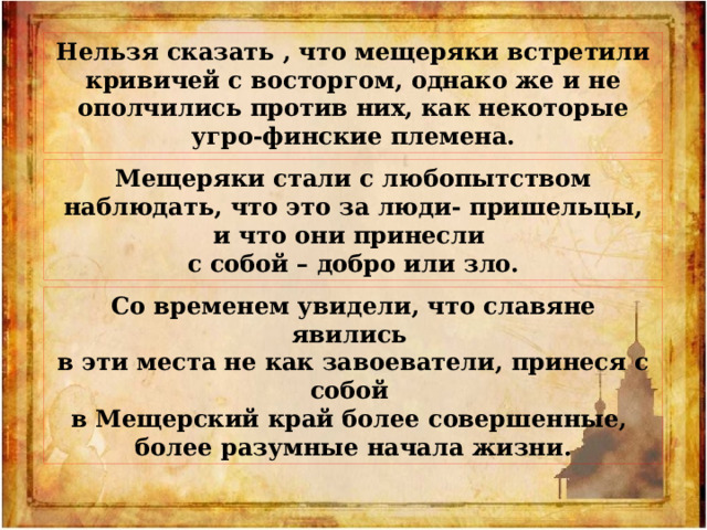 Нельзя сказать , что мещеряки встретили кривичей с восторгом, однако же и не ополчились против них, как некоторые угро-финские племена. Мещеряки стали с любопытством наблюдать, что это за люди- пришельцы, и что они принесли с собой – добро или зло. Со временем увидели, что славяне явились в эти места не как завоеватели, принеся с собой в Мещерский край более совершенные, более разумные начала жизни. 