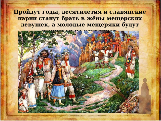 Пройдут годы, десятилетия и славянские парни станут брать в жёны мещерских девушек, а молодые мещеряки будут жениться на славянках. 