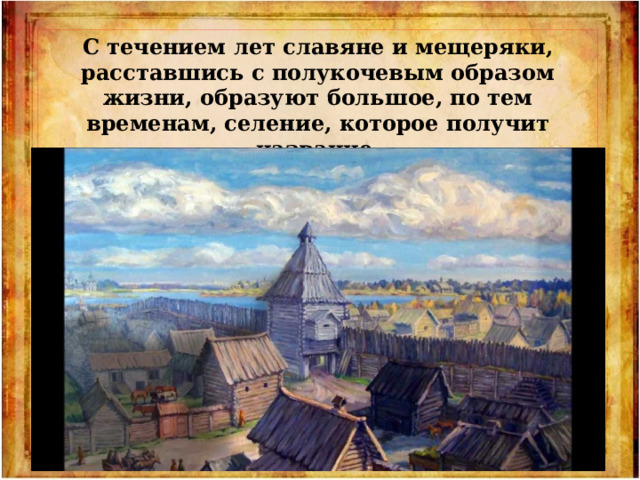 С течением лет славяне и мещеряки, расставшись с полукочевым образом жизни, образуют большое, по тем временам, селение, которое получит название Городец Мещерский. 