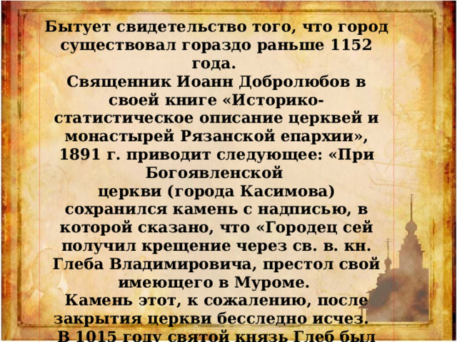 Бытует свидетельство того, что город существовал гораздо раньше 1152 года. Священник Иоанн Доб­ролюбов в своей книге «Историко-статистическое описа­ние церквей и монастырей Рязанс­кой епархии», 1891 г. приводит сле­дующее: «При Богоявленской церк­ви (города Касимова) сохранился ка­мень с надписью, в которой сказано, что «Городец сей получил крещение через св. в. кн. Глеба Владимирови­ча, престол свой имеющего в Муроме. Ка­мень этот, к со­жалению, после закрытия церк­ви бесследно исчез. В 1015 году святой князь Глеб был убит, а значит, и «городец сей» существовал на этом месте ранее этой даты. 