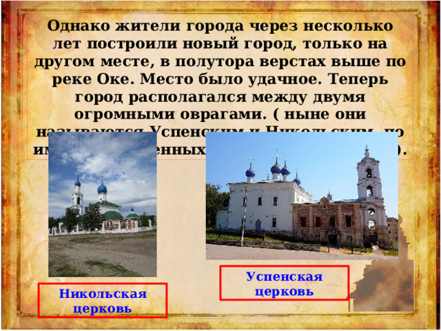 Однако жители города через несколько лет построили новый город, только на другом месте, в полутора верстах выше по реке Оке. Место было удачное. Теперь город располагался между двумя огромными оврагами. ( ныне они называются Успенским и Никольским, по имени построенных здесь потом Церквей). Успенская церковь Никольская церковь 