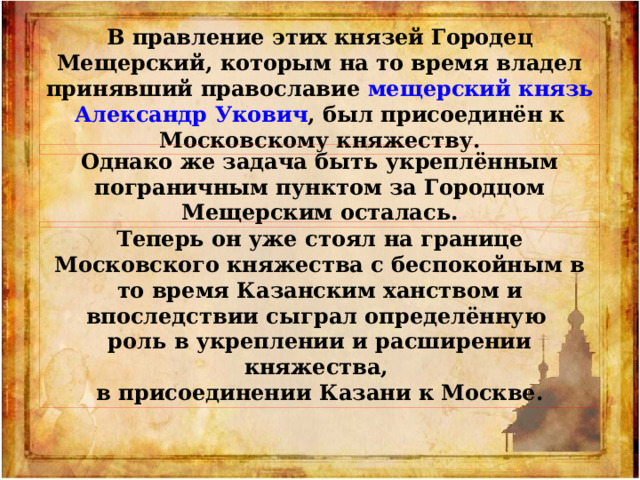В правление этих князей Городец Мещерский, которым на то время владел принявший православие мещерский князь Александр Укович , был присоединён к Московскому княжеству. Однако же задача быть укреплённым пограничным пунктом за Городцом Мещерским осталась. Теперь он уже стоял на границе Московского княжества с беспокойным в то время Казанским ханством и впоследствии сыграл определённую роль в укреплении и расширении княжества, в присоединении Казани к Москве. 