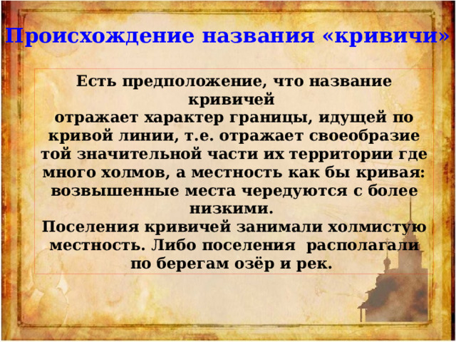 Происхождение названия «кривичи» Есть предположение, что название кривичей отражает характер границы, идущей по кривой линии, т.е. отражает своеобразие той значительной части их территории где много холмов, а местность как бы кривая: возвышенные места чередуются с более низкими.  Поселения кривичей занимали холмистую местность. Либо поселения располагали по берегам озёр и рек. 