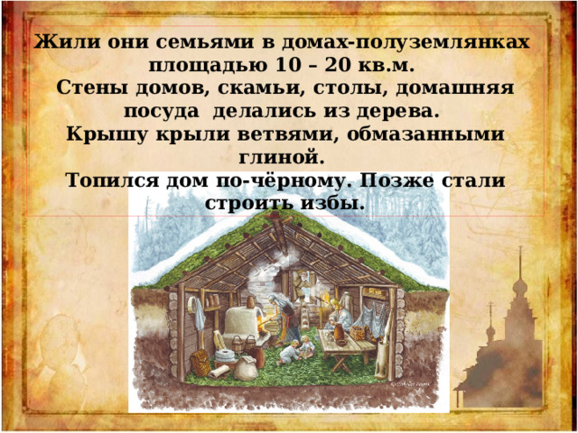 Жили они семьями в домах-полуземлянках площадью 10 – 20 кв.м. Стены домов, скамьи, столы, домашняя посуда делались из дерева. Крышу крыли ветвями, обмазанными глиной. Топился дом по-чёрному. Позже стали строить избы. 
