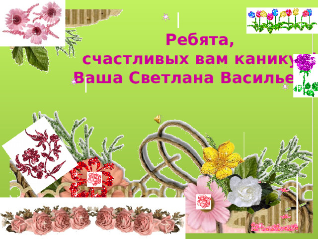 Ребята, счастливых вам каникул! Ваша Светлана Васильевна 