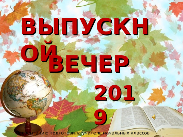 ВЫПУСКНОЙ   ВЕЧЕР 2019 Презентацию подготовила учитель начальных классов Полуэктова И.В 