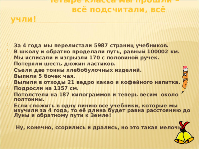  Четыре класса мы прошли –  всё подсчитали, всё учли!    За 4 года мы перелистали 5987 страниц учебников. В школу и обратно проделали путь, равный 100002 км. Мы исписали и изгрызли 170 с половиной ручек. Потеряли шесть дюжин ластиков. Съели две тонны хлебобулочных изделий. Выпили 5 бочек чая. Вылили в отходы 21 ведро какао и кофейного напитка. Подросли на 1357 см. Потолстели на 187 килограммов и теперь весим около полтонны. Если сложить в одну линию все учебники, которые мы изучили за 4 года, то её длина будет равна расстоянию до Луны и обратному пути к Земле!   Ну, конечно, ссорились и дрались, но это такая мелочь! 