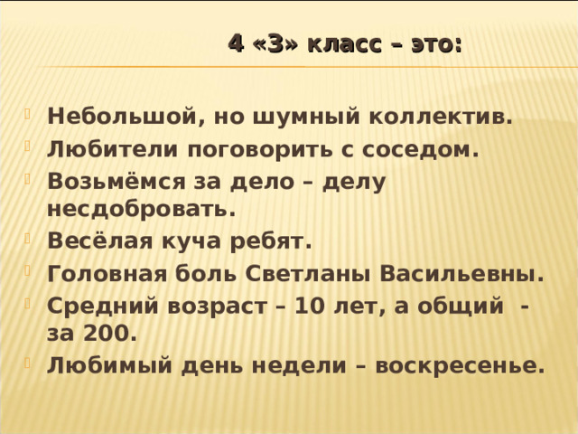  4 «З» класс – это:   Небольшой, но шумный коллектив. Любители поговорить с соседом. Возьмёмся за дело – делу несдобровать. Весёлая куча ребят . Головная боль Светланы Василье вны. Средний возраст – 10 лет, а общий - за 20 0. Любимый день недели – воскресенье.  