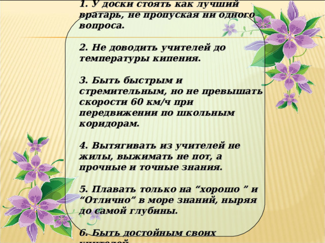 1. У доски стоять как лучший вратарь, не пропуская ни одного вопроса. 2. Не доводить учителей до температуры кипения. 3. Быть быстрым и стремительным, но не превышать скорости 60 км/ч при передвижении по школьным коридорам. 4. Вытягивать из учителей не жилы, выжимать не пот, а прочные и точные знания. 5. Плавать только на “хорошо ” и “Отлично” в море знаний, ныряя до самой глубины. 6. Быть достойным своих учителей.  
