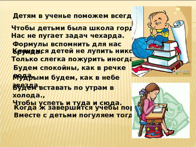 Детям в ученье поможем всегда. Чтобы детьми была школа горда. Нас не пугает задач чехарда. Формулы вспомнить для нас ерунда. Клянемся детей не лупить никогда. Только слегка пожурить иногда. Будем спокойны, как в речке вода. Мудрыми будем, как в небе звезда. Будем вставать по утрам в холода., Чтобы успеть и туда и сюда. Когда ж завершится учебы пора, Вместе с детьми погуляем тогда! 