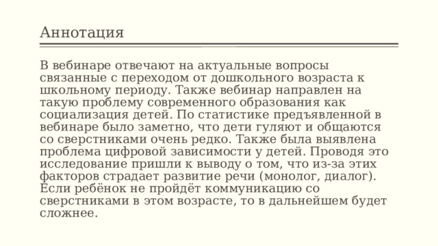 Аннотация В вебинаре отвечают на актуальные вопросы связанные с переходом от дошкольного возраста к школьному периоду. Также вебинар направлен на такую проблему современного образования как социализация детей. По статистике предъявленной в вебинаре было заметно, что дети гуляют и общаются со сверстниками очень редко. Также была выявлена проблема цифровой зависимости у детей. Проводя это исследование пришли к выводу о том, что из-за этих факторов страдает развитие речи (монолог, диалог). Если ребёнок не пройдёт коммуникацию со сверстниками в этом возрасте, то в дальнейшем будет сложнее. 