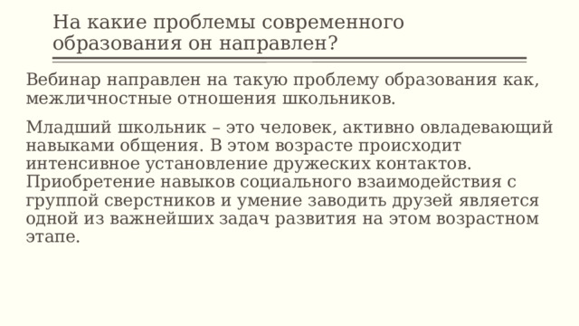 На какие проблемы современного образования он направлен? Вебинар направлен на такую проблему образования как, межличностные отношения школьников. Младший школьник – это человек, активно овладевающий навыками общения. В этом возрасте происходит интенсивное установление дружеских контактов. Приобретение навыков социального взаимодействия с группой сверстников и умение заводить друзей является одной из важнейших задач развития на этом возрастном этапе. 
