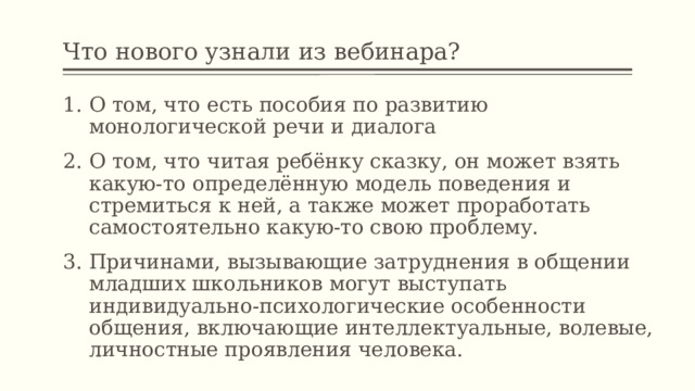 Что нового узнали из вебинара? О том, что есть пособия по развитию монологической речи и диалога О том, что читая ребёнку сказку, он может взять какую-то определённую модель поведения и стремиться к ней, а также может проработать самостоятельно какую-то свою проблему. Причинами, вызывающие затруднения в общении младших школьников могут выступать индивидуально-психологические особенности общения, включающие интеллектуальные, волевые, личностные проявления человека. 