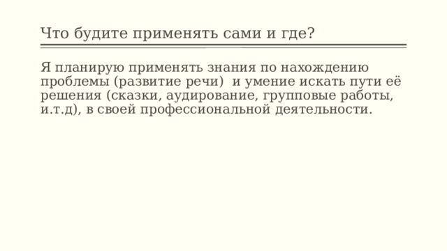 Что будите применять сами и где? Я планирую применять знания по нахождению проблемы (развитие речи) и умение искать пути её решения (сказки, аудирование, групповые работы, и.т.д), в своей профессиональной деятельности. 