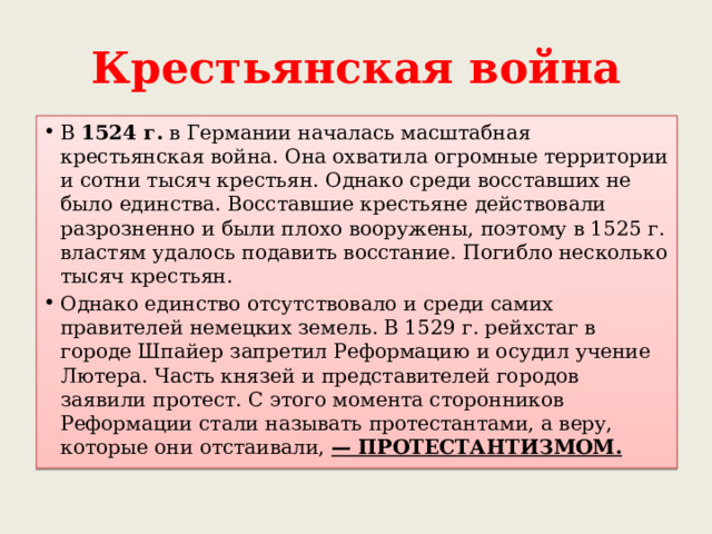 Крестьянская война В  1524 г.  в Германии началась масштабная крестьянская война. Она охватила огромные территории и сотни тысяч крестьян. Однако среди восставших не было единства. Восставшие крестьяне действовали разрозненно и были плохо вооружены, поэтому в 1525 г. властям удалось подавить восстание. Погибло несколько тысяч крестьян. Однако единство отсутствовало и среди самих правителей немецких земель. В 1529 г. рейхстаг в городе Шпайер запретил Реформацию и осудил учение Лютера. Часть князей и представителей городов заявили протест. С этого момента сторонников Реформации стали называть протестантами, а веру, которые они отстаивали, — ПРОТЕСТАНТИЗМОМ. 