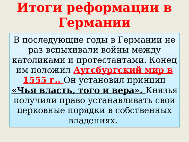 Итоги реформации в Германии В последующие годы в Германии не раз вспыхивали войны между католиками и протестантами. Конец им положил Аугсбургский мир в 1555 г.. Он установил принцип «Чья власть, того и вера». Князья получили право устанавливать свои церковные порядки в собственных владениях. 
