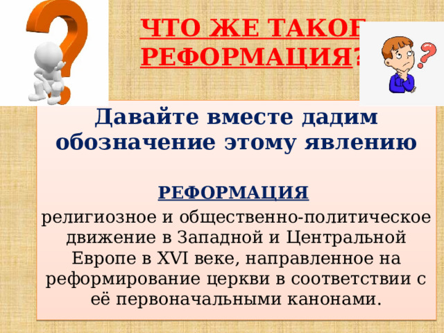 ЧТО ЖЕ ТАКОЕ РЕФОРМАЦИЯ ? Давайте вместе дадим обозначение этому явлению  РЕФОРМАЦИЯ  религиозное и общественно-политическое движение в Западной и Центральной Европе в XVI веке, направленное на реформирование церкви в соответствии с её первоначальными канонами. 