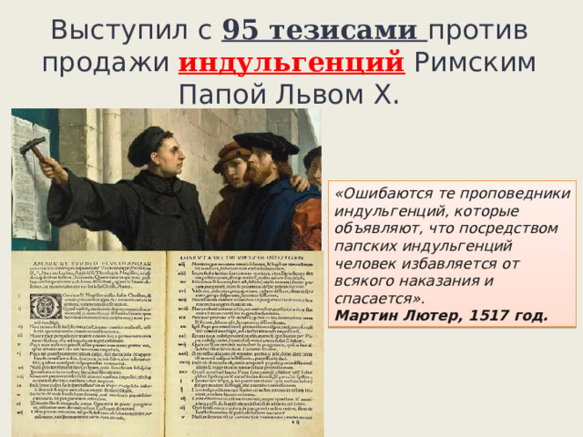Выступил с 95 тезисами против продажи индульгенций Римским Папой Львом X. «Ошибаются те проповедники индульгенций, которые объявляют, что посредством папских индульгенций человек избавляется от всякого наказания и спасается».  Мартин Лютер, 1517 год. 