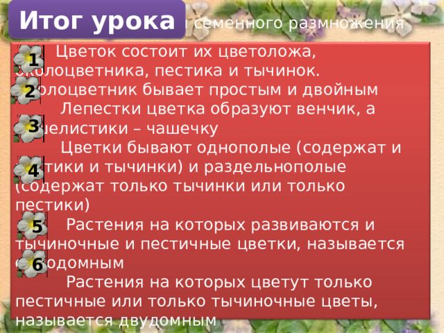 Итог урока  Цветок – орган семенного размножения  Цветок состоит их цветоложа, околоцветника, пестика и тычинок. Околоцветник бывает простым и двойным  Лепестки цветка образуют венчик, а чашелистики – чашечку  Цветки бывают однополые (содержат и пестики и тычинки) и раздельнополые (содержат только тычинки или только пестики)  Растения на которых развиваются и тычиночные и пестичные цветки, называется однодомным  Растения на которых цветут только пестичные или только тычиночные цветы, называется двудомным 1 2 3 4 5 6 19 