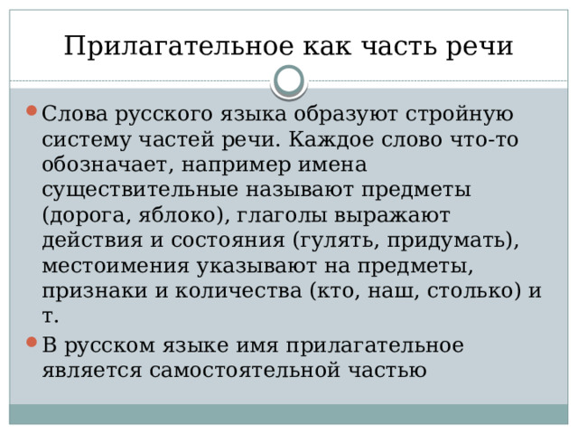 Прилагательное как часть речи Слова русского языка образуют стройную систему частей речи. Каждое слово что-то обозначает, например имена существительные называют предметы (дорога, яблоко), глаголы выражают действия и состояния (гулять, придумать), местоимения указывают на предметы, признаки и количества (кто, наш, столько) и т.  В русском языке имя прилагательное является самостоятельной частью 