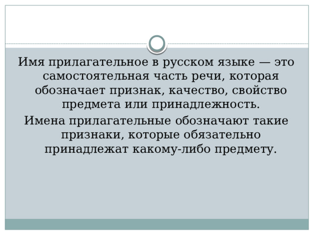Имя прилагательное в русском языке — это самостоятельная часть речи, которая обозначает признак, качество, свойство предмета или принадлежность. Имена прилагательные обозначают такие признаки, которые обязательно принадлежат какому-либо предмету. 