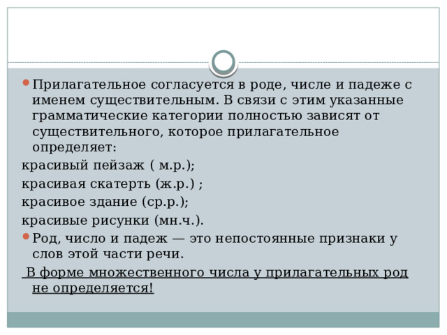 Прилагательное согласуется в роде, числе и падеже с именем существительным. В связи с этим указанные грамматические категории полностью зависят от существительного, которое прилагательное определяет: красивый пейзаж ( м.р.); красивая скатерть (ж.р.) ; красивое здание (ср.р.); красивые рисунки (мн.ч.). Род, число и падеж — это непостоянные признаки у слов этой части речи.  В форме множественного числа у прилагательных род не определяется! 