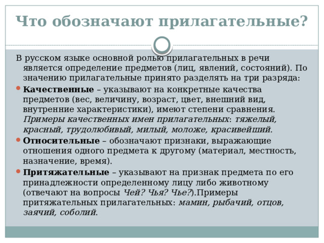 Что обозначают прилагательные? В русском языке основной ролью прилагательных в речи является определение предметов (лиц, явлений, состояний). По значению прилагательные принято разделять на три разряда: Качественные – указывают на конкретные качества предметов (вес, величину, возраст, цвет, внешний вид, внутренние характеристики), имеют степени сравнения. Примеры качественных имен прилагательных : тяжелый, красный, трудолюбивый, милый, моложе, красивейший. Относительные – обозначают признаки, выражающие отношения одного предмета к другому (материал, местность, назначение, время). Притяжательные  – указывают на признак предмета по его принадлежности определенному лицу либо животному (отвечают на вопросы  Чей? Чья? Чье? ).Примеры притяжательных прилагательных:  мамин, рыбачий, отцов, заячий, соболий . 