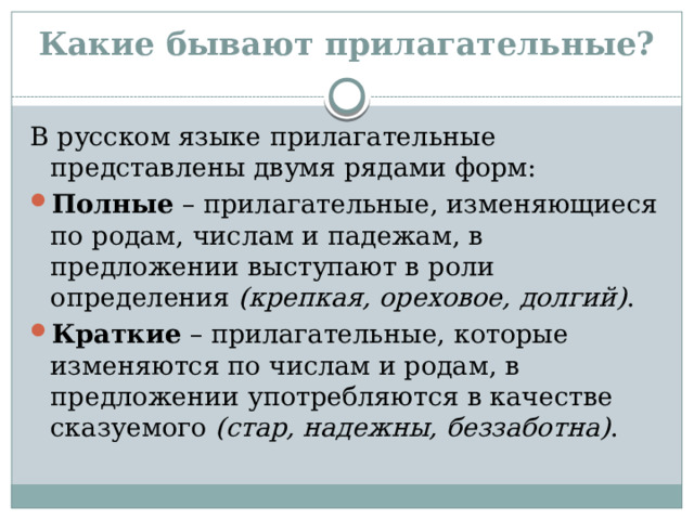 Какие бывают прилагательные? В русском языке прилагательные представлены двумя рядами форм: Полные – прилагательные, изменяющиеся по родам, числам и падежам, в предложении выступают в роли определения (крепкая, ореховое, долгий) . Краткие – прилагательные, которые изменяются по числам и родам, в предложении употребляются в качестве сказуемого (стар, надежны, беззаботна) . 