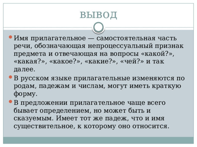 вывод Имя прилагательное — самостоятельная часть речи, обозначающая непроцессуальный признак предмета и отвечающая на вопросы «какой?», «какая?», «какое?», «какие?», «чей?» и так далее. В русском языке прилагательные изменяются по родам, падежам и числам, могут иметь краткую форму. В предложении прилагательное чаще всего бывает определением, но может быть и сказуемым. Имеет тот же падеж, что и имя существительное, к которому оно относится. 