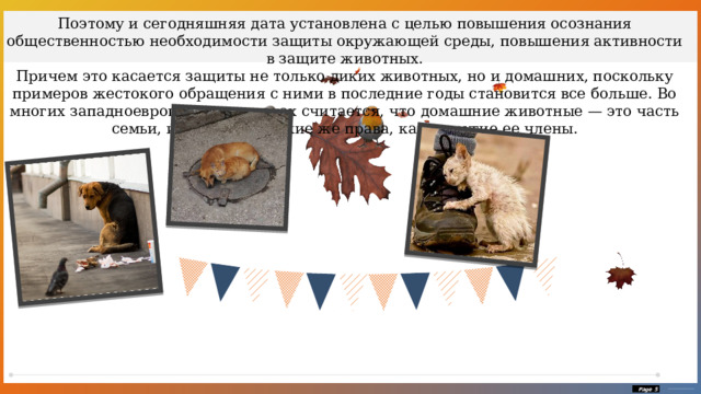 Поэтому и сегодняшняя дата установлена с целью повышения осознания общественностью необходимости защиты окружающей среды, повышения активности в защите животных. Причем это касается защиты не только диких животных, но и домашних, поскольку примеров жестокого обращения с ними в последние годы становится все больше. Во многих западноевропейских странах считается, что домашние животные — это часть семьи, и они имеют такие же права, как и другие ее члены.  Page  