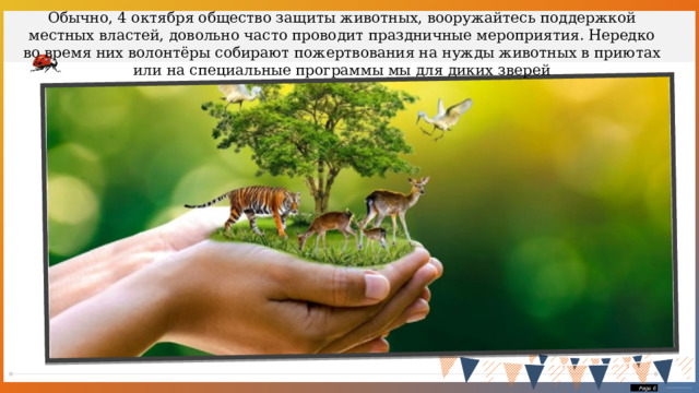 Обычно, 4 октября общество защиты животных, вооружайтесь поддержкой местных властей, довольно часто проводит праздничные мероприятия. Нередко во время них волонтёры собирают пожертвования на нужды животных в приютах или на специальные программы мы для диких зверей  Page  